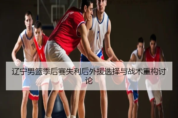 辽宁男篮季后赛失利后外援选择与战术重构讨论