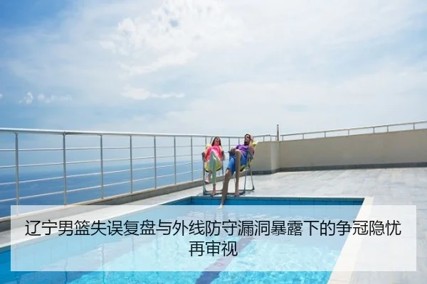 辽宁男篮失误复盘与外线防守漏洞暴露下的争冠隐忧再审视