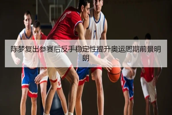 陈梦复出参赛后反手稳定性提升奥运周期前景明朗