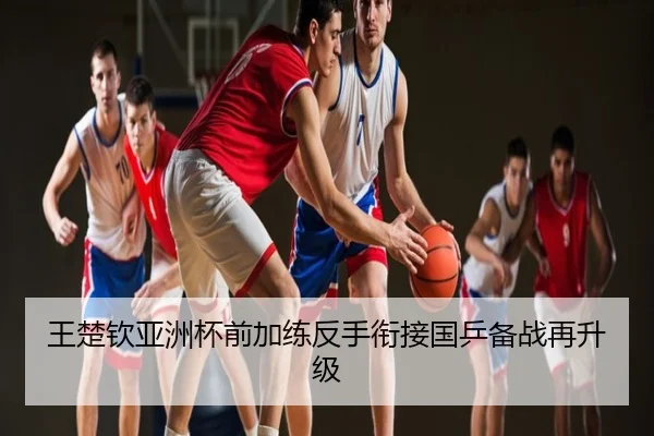 王楚钦亚洲杯前加练反手衔接国乒备战再升级