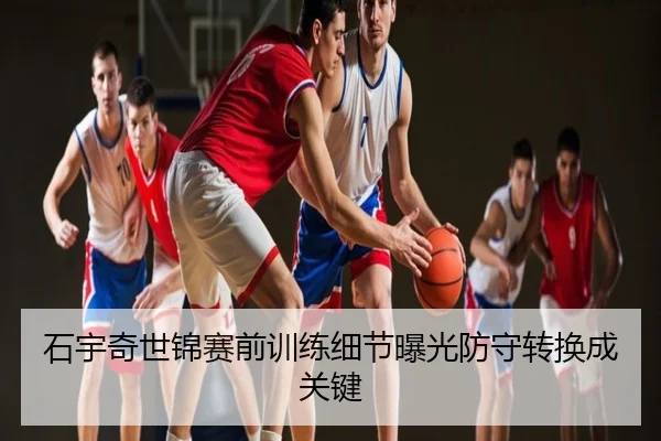 石宇奇世锦赛前训练细节曝光防守转换成关键