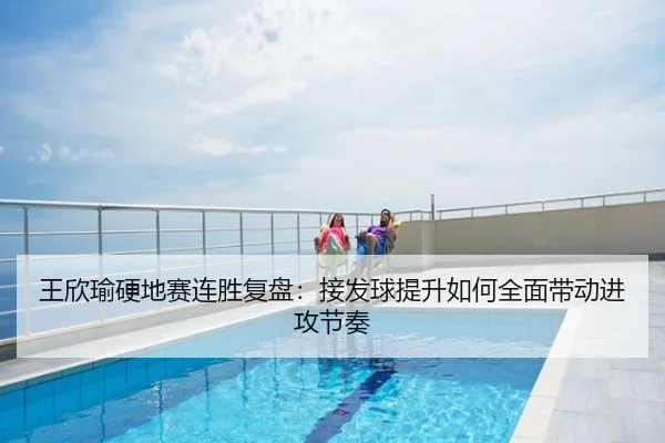 王欣瑜硬地赛连胜复盘：接发球提升如何全面带动进攻节奏
