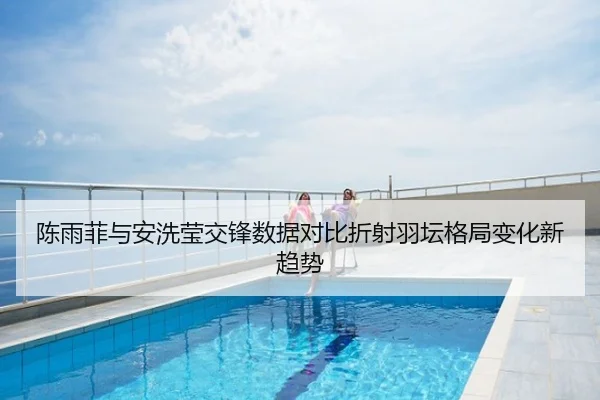 陈雨菲与安洗莹交锋数据对比折射羽坛格局变化新趋势