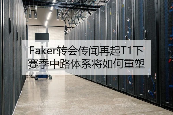 Faker转会传闻再起T1下赛季中路体系将如何重塑