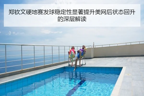 郑钦文硬地赛发球稳定性显著提升美网后状态回升的深层解读