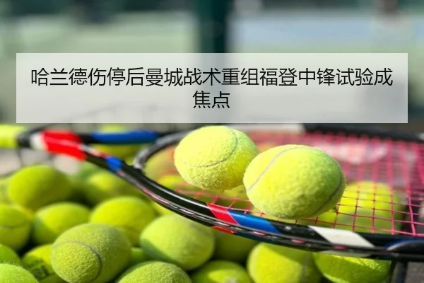 哈兰德伤停后曼城战术重组福登中锋试验成焦点