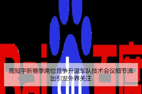 周冠宇新赛季席位竞争升温车队技术会议细节流出引发外界关注