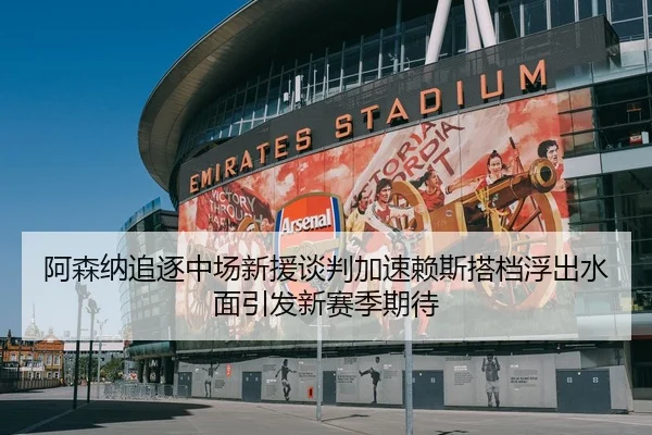 阿森纳追逐中场新援谈判加速赖斯搭档浮出水面引发新赛季期待